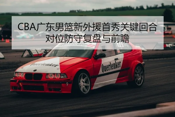 CBA广东男篮新外援首秀关键回合对位防守复盘与前瞻