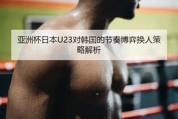 亚洲杯日本U23对韩国的节奏博弈换人策略解析
