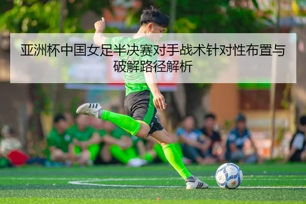 亚洲杯中国女足半决赛对手战术针对性布置与破解路径解析